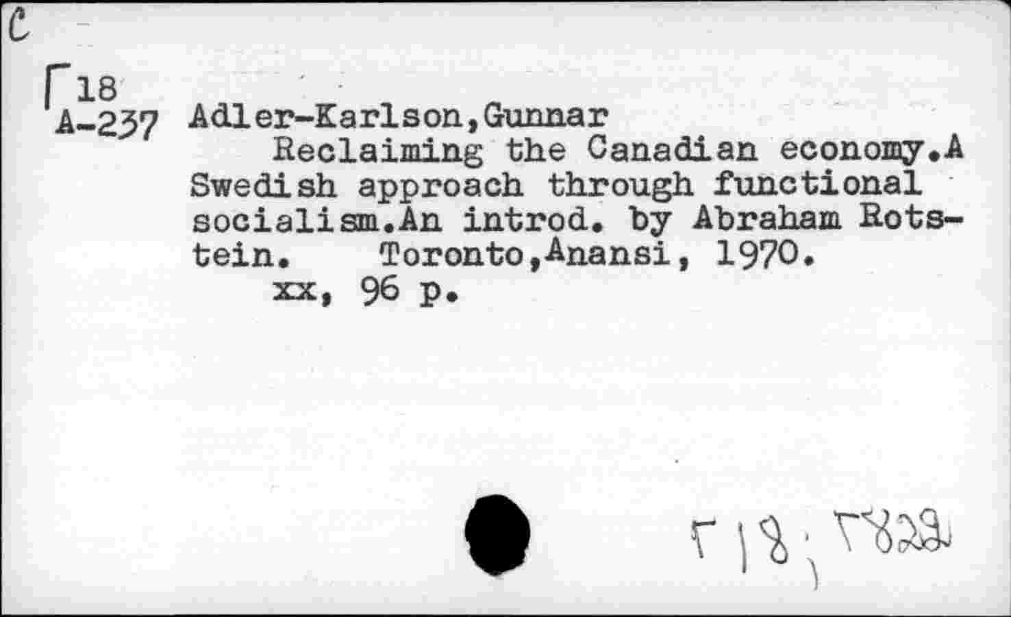 ﻿c,
r 18
A-237 Adier-Karlson,Gunnar
Reclaiming the Canadian economy.A Swedish approach through functional socialism.An introd, "by Abraham Rots-tein.	Toronto, Anansi, 1970»
xx, 96 p.